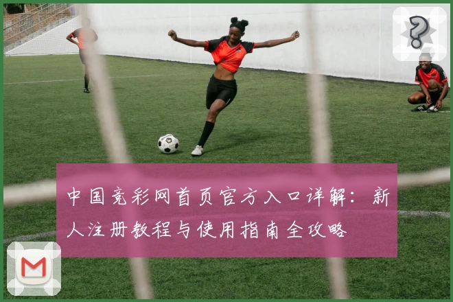 中国竞彩网首页官方入口详解：新人注册教程与使用指南全攻略
