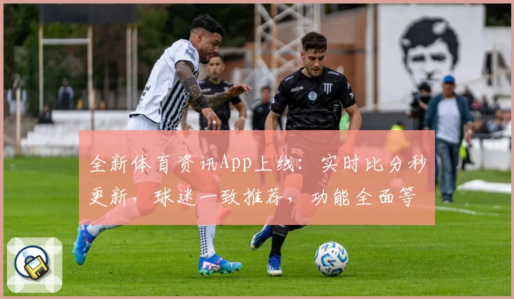 全新体育资讯App上线：实时比分秒更新，球迷一致推荐，功能全面等你下载