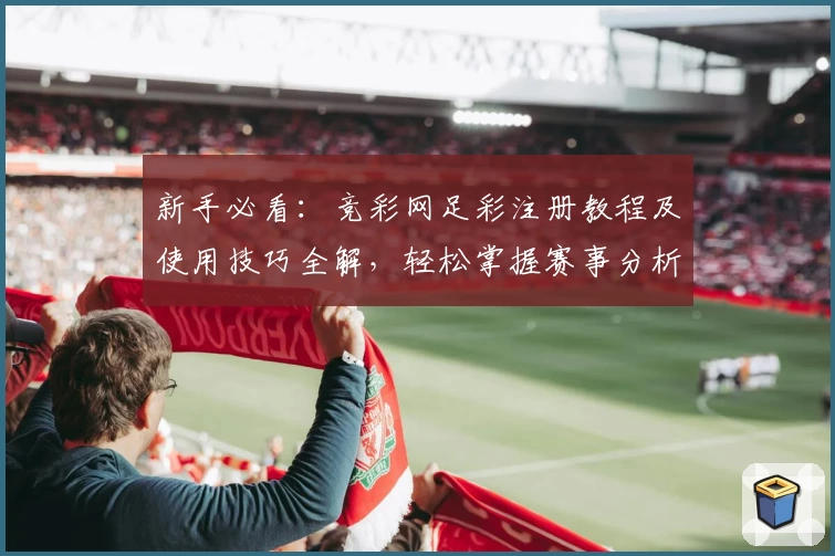 新手必看：竞彩网足彩注册教程及使用技巧全解，轻松掌握赛事分析与投注规则
