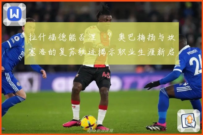 拉什福德能否涅槃？奥巴梅扬与坎塞洛的复苏轨迹揭示职业生涯新启示