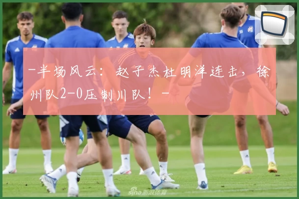 -半场风云：赵子杰杜明洋连击，徐州队2-0压制川队！-