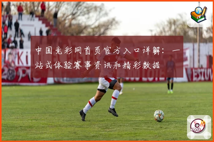 中国竞彩网首页官方入口详解：一站式体验赛事资讯和精彩数据