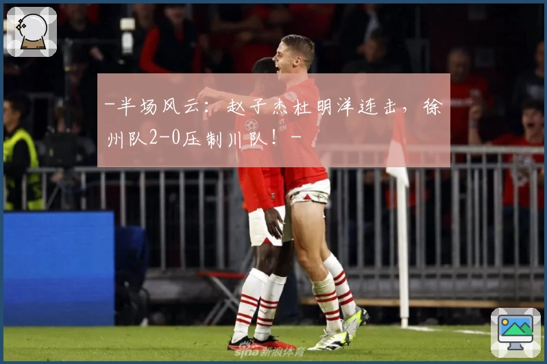 -半场风云：赵子杰杜明洋连击，徐州队2-0压制川队！-