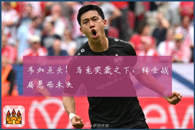 韦加点头！马竞突袭之下，转会战局悬而未决