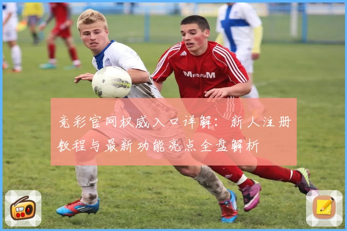 竞彩官网权威入口详解:新人注册教程与最新功能亮点全盘解析