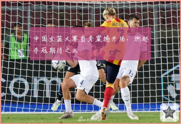 中国女篮大赛首秀震撼开场，燃起夺冠期待之火