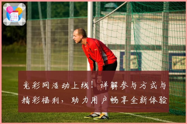 竞彩网活动上线！详解参与方式与精彩福利，助力用户畅享全新体验