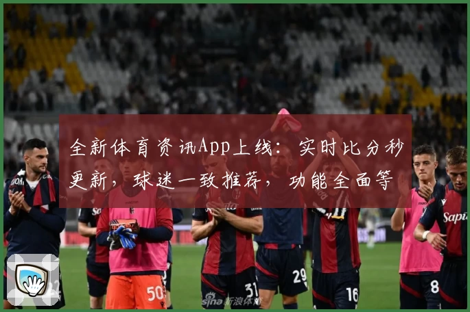 全新体育资讯App上线：实时比分秒更新，球迷一致推荐，功能全面等你下载