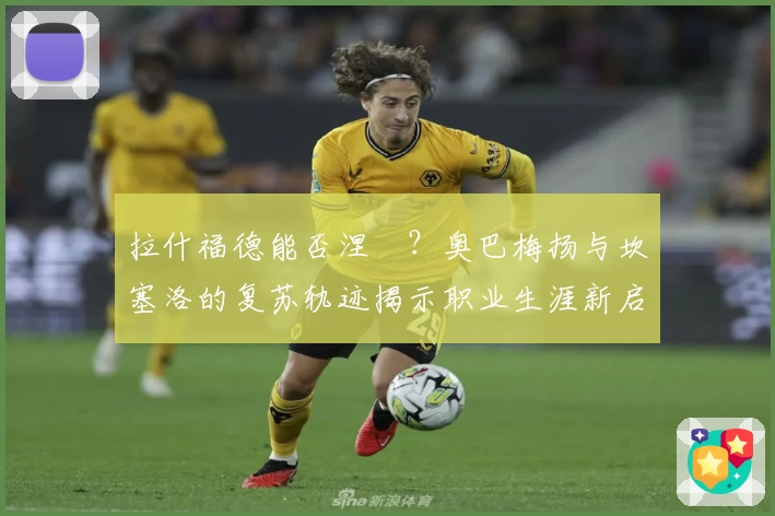 拉什福德能否涅槃？奥巴梅扬与坎塞洛的复苏轨迹揭示职业生涯新启示