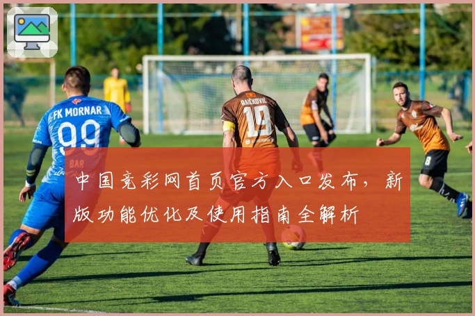 中国竞彩网首页官方入口发布,新版功能优化及使用指南全解析