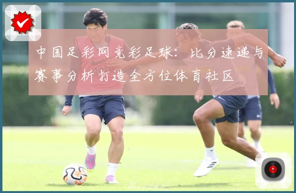 中国足彩网竞彩足球：比分速递与赛事分析打造全方位体育社区