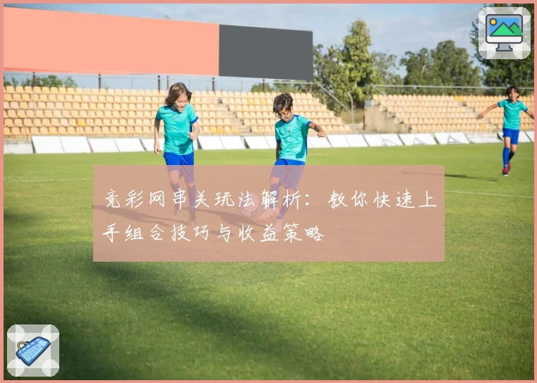 竞彩网串关玩法解析：教你快速上手组合技巧与收益策略