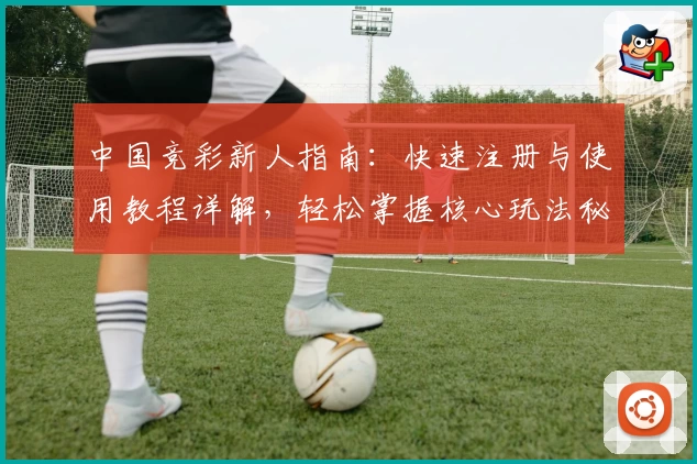 中国竞彩新人指南：快速注册与使用教程详解，轻松掌握核心玩法秘诀
