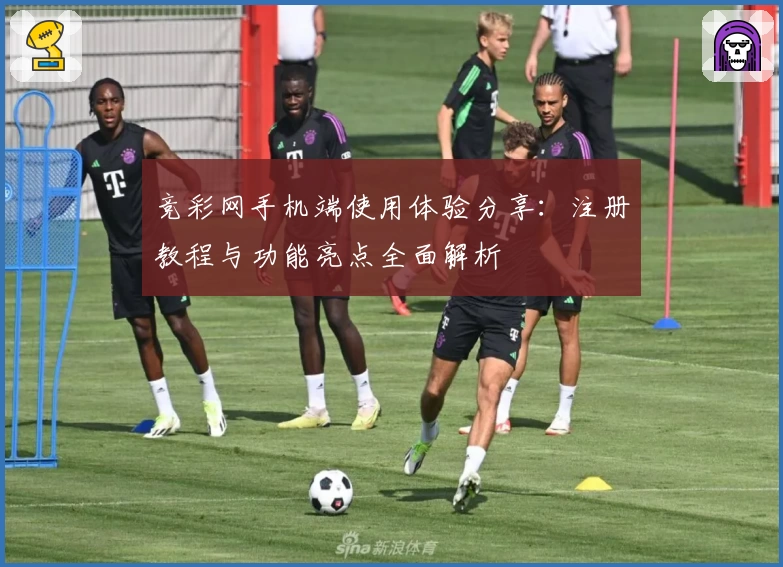 竞彩网手机端使用体验分享：注册教程与功能亮点全面解析