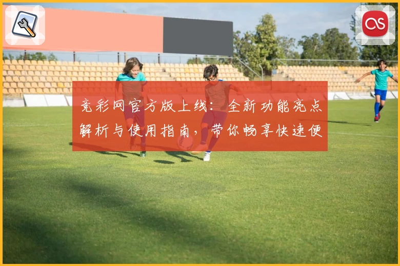 竞彩网官方版上线：全新功能亮点解析与使用指南，带你畅享快速便捷的赛事体验